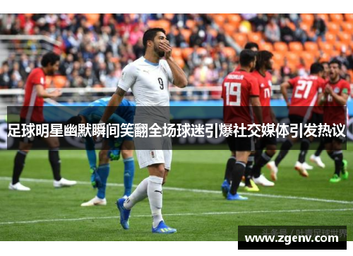 足球明星幽默瞬间笑翻全场球迷引爆社交媒体引发热议